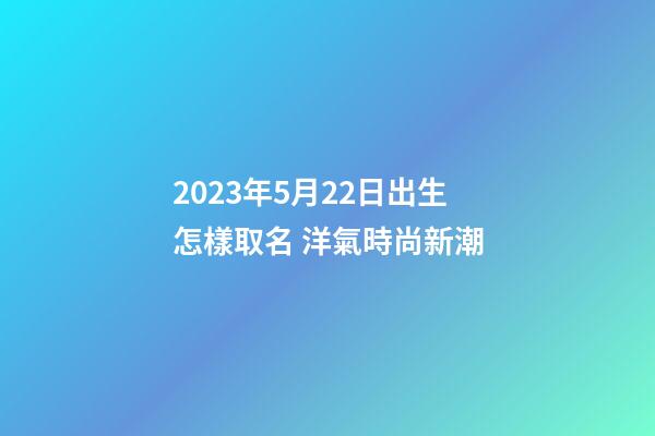 2023年5月22日出生怎樣取名 洋氣時尚新潮